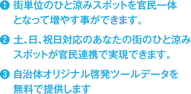 街単位のひと涼みスポットを官民一体となって増やす事ができます。
                        土、日、祝日対応のあなたの街のひと涼みスポットが官民連携で実現できます。
                        自治体オリジナル啓発ツールデータを無料で提供します